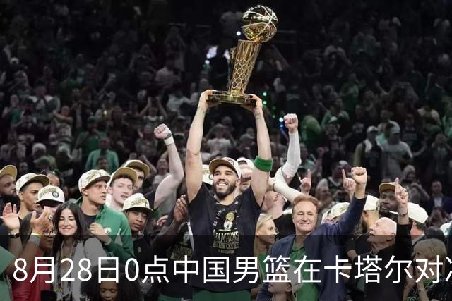 8月28日0点中国男篮在卡塔尔对决，12人名单初步敲定，CCTV5将全程直播